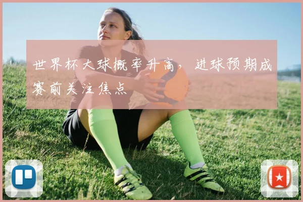 世界杯大球概率升高,进球预期成赛前关注焦点