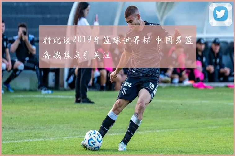 科比谈2019年篮球世界杯 中国男篮备战焦点引关注