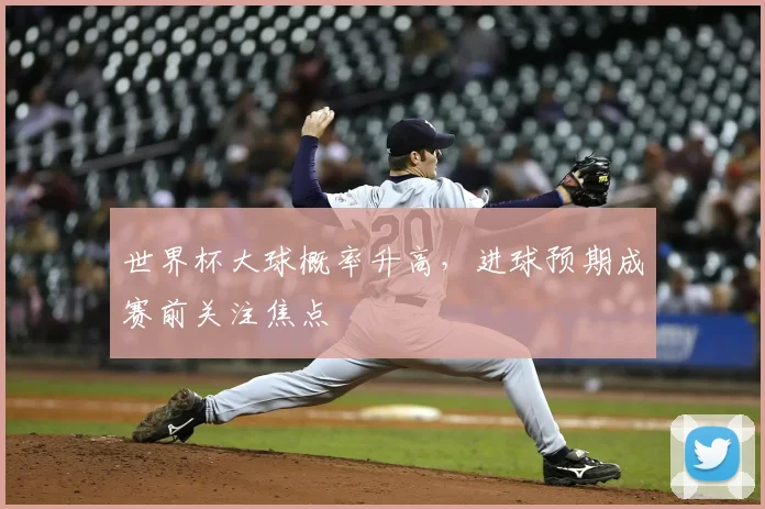 世界杯大球概率升高,进球预期成赛前关注焦点