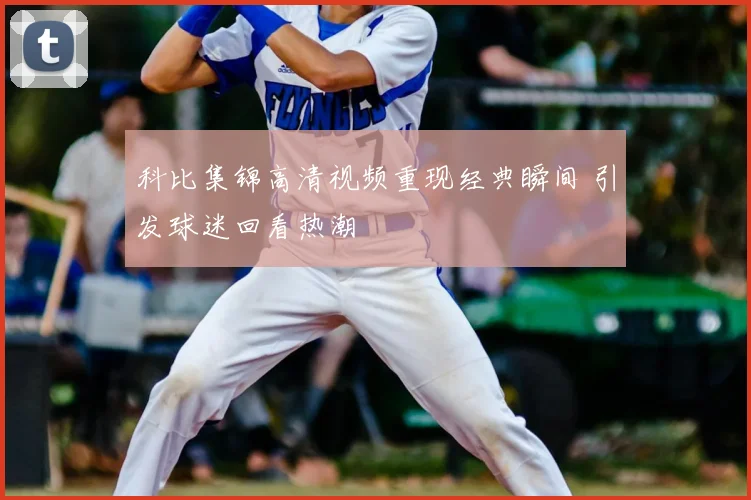 科比集锦高清视频重现经典瞬间 引发球迷回看热潮