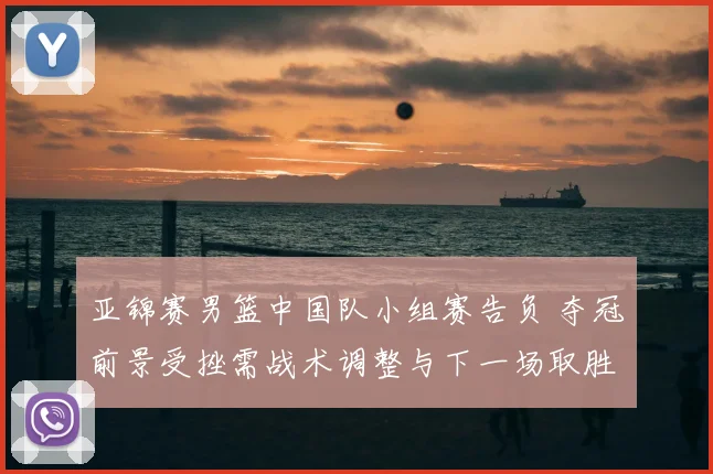 亚锦赛男篮中国队小组赛告负 夺冠前景受挫需战术调整与下一场取胜看点