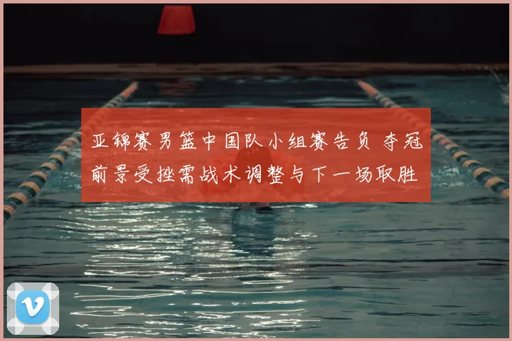 亚锦赛男篮中国队小组赛告负 夺冠前景受挫需战术调整与下一场取胜看点
