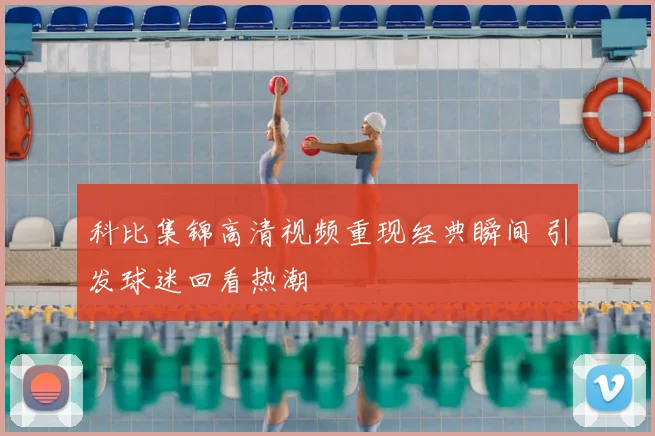 科比集锦高清视频重现经典瞬间 引发球迷回看热潮