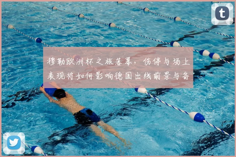 穆勒欧洲杯之旅落幕，伤停与场上表现将如何影响德国出线前景与备战