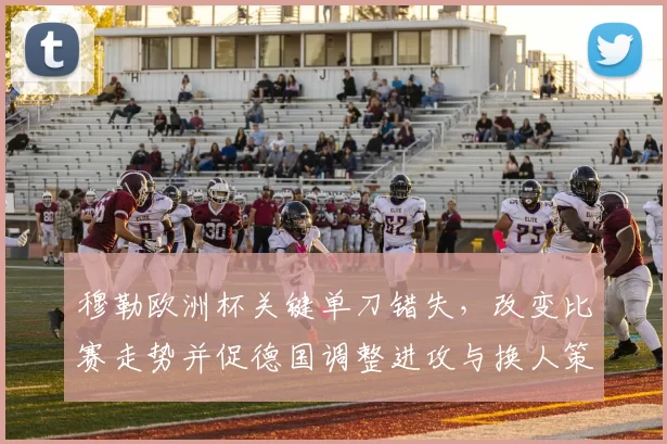 穆勒欧洲杯关键单刀错失，改变比赛走势并促德国调整进攻与换人策略