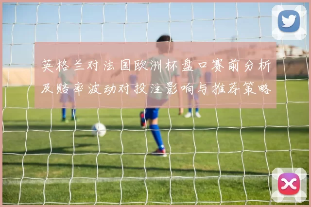 英格兰对法国欧洲杯盘口赛前分析及赔率波动对投注影响与推荐策略